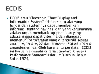  ECDIS atau “Electronic Chart Display and
Information System” adalah suatu alat yang
fungsi dan systemnya dapat memberikan
informasi tentang navigasi dan yang kegunannya
adalah untuk memback-up peralatan yang
ada,sehingga dapat diterima dan dianggap
memenuhi persyaratan yang ditentukan sesuai
aturan V/19 & V/27 dari konvensi SOLAS 1974 &
amandemennya. Oleh karena itu peralatan ECDIS
ini harus memenuhi criteria standard kinerja (
Performance Standard ) dari IMO sesuai Bab V
Solas 1974.
 