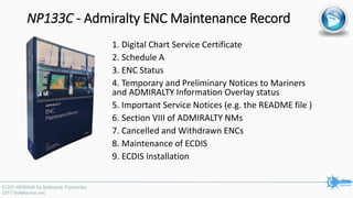 NP133C - Admiralty ENC Maintenance Record
1. Digital Chart Service Certificate
2. Schedule A
3. ENC Status
4. Temporary and Preliminary Notices to Mariners
and ADMIRALTY Information Overlay status
5. Important Service Notices (e.g. the README file )
6. Section VIII of ADMIRALTY NMs
7. Cancelled and Withdrawn ENCs
8. Maintenance of ECDIS
9. ECDIS Installation
 