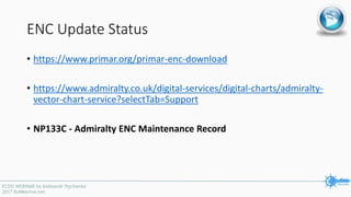 ENC Update Status
• https://www.primar.org/primar-enc-download
• https://www.admiralty.co.uk/digital-services/digital-charts/admiralty-
vector-chart-service?selectTab=Support
• NP133C - Admiralty ENC Maintenance Record
 