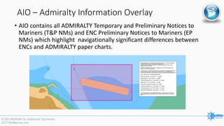 AIO – Admiralty Information Overlay
• AIO contains all ADMIRALTY Temporary and Preliminary Notices to
Mariners (T&P NMs) and ENC Preliminary Notices to Mariners (EP
NMs) which highlight navigationally significant differences between
ENCs and ADMIRALTY paper charts.
 