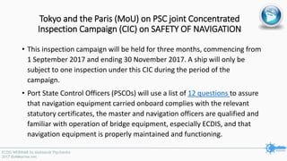 Tokyo and the Paris (MoU) on PSC joint Concentrated
Inspection Campaign (CIC) on SAFETY OF NAVIGATION
• This inspection campaign will be held for three months, commencing from
1 September 2017 and ending 30 November 2017. A ship will only be
subject to one inspection under this CIC during the period of the
campaign.
• Port State Control Officers (PSCOs) will use a list of 12 questions to assure
that navigation equipment carried onboard complies with the relevant
statutory certificates, the master and navigation officers are qualified and
familiar with operation of bridge equipment, especially ECDIS, and that
navigation equipment is properly maintained and functioning.
 