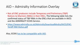 AIO – Admiralty Information Overlay
• Not all ENC producers include Temporary and Preliminary (T&P)
Notices to Mariners (NMs) in their ENCs. The following table lists the
confirmed status of T&P NMs in the ENCs that are available in AVCS
and the ADMIRALTY ECDIS Service.
• https://www.admiralty.co.uk/AdmiraltyDownloadMedia/AVCS/ENC-
TandP-NM-Status.pdf
Also, ECDIS has to be compatible with AIO.
 