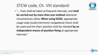 STCW code, Ch. VIII standard:
• “… Fixes shall be taken at frequent intervals, and shall
be carried out by more than one method whenever
circumstances allow. When using ECDIS, appropriate
usage code (scale) electronic navigational charts shall
be used and the ship’s position shall be checked by an
independent means of position fixing at appropriate
intervals.”
 