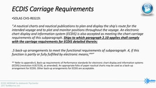 ECDIS Carriage Requirements
•SOLAS CH5-REG19:
“.4 nautical charts and nautical publications to plan and display the ship's route for the
intended voyage and to plot and monitor positions throughout the voyage. An electronic
chart display and information system (ECDIS) is also accepted as meeting the chart carriage
requirements of this subparagraph. Ships to which paragraph 2.10 applies shall comply
with the carriage requirements for ECDIS detailed therein;
.5 back-up arrangements to meet the functional requirements of subparagraph .4, if this
function is partly or fully fulfilled by electronic means;**”
** Refer to appendix 6, Back-up requirements of Performance standards for electronic chart display and information systems
(ECDIS) (resolution A.817(19), as amended). An appropriate folio of paper nautical charts may be used as a back-up
arrangement for ECDIS. Other back-up arrangements for ECDIS are acceptable.
 