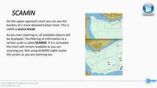 SCAMIN
On the upper approach chart you can see the
borders of a more detailed harbor chart. This is
called a source break.
As you start zooming in, all available objects will
be displayed. The filtering of information at a
certain scale is called SCAMIN. If it is activated,
the chart will remain readable as you are
zooming out. Not using SCAMIN might clutter
the screen as you are zooming out.
 