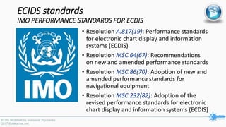 ECIDS standards
IMO PERFORMANCE STANDARDS FOR ECDIS
• Resolution A.817(19): Performance standards
for electronic chart display and information
systems (ECDIS)
• Resolution MSC.64(67): Recommendations
on new and amended performance standards
• Resolution MSC.86(70): Adoption of new and
amended performance standards for
navigational equipment
• Resolution MSC.232(82): Adoption of the
revised performance standards for electronic
chart display and information systems (ECDIS)
 