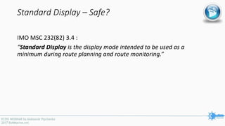 Standard Display – Safe?
IMO MSC 232(82) 3.4 :
“Standard Display is the display mode intended to be used as a
minimum during route planning and route monitoring.”
 