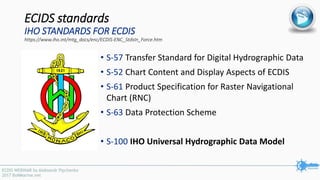 ECIDS standards
IHO STANDARDS FOR ECDIS
https://www.iho.int/mtg_docs/enc/ECDIS-ENC_StdsIn_Force.htm
• S-57 Transfer Standard for Digital Hydrographic Data
• S-52 Chart Content and Display Aspects of ECDIS
• S-61 Product Specification for Raster Navigational
Chart (RNC)
• S-63 Data Protection Scheme
• S-100 IHO Universal Hydrographic Data Model
 