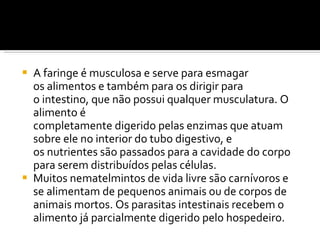 A faringe é musculosa e serve para esmagar os alimentos e também para os dirigir para o intestino, que não possui qualquer musculatura. O alimento é completamente digerido pelas enzimas que atuam sobre ele no interior do tubo digestivo, e os nutrientes são passados para a cavidade do corpo para serem distribuídos pelas células. Muitos nematelmintos de vida livre são carnívoros e se alimentam de pequenos animais ou de corpos de animais mortos. Os parasitas intestinais recebem o alimento já parcialmente digerido pelo hospedeiro. 