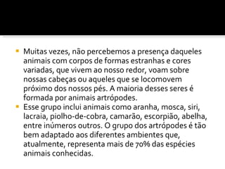 Muitas vezes, não percebemos a presença daqueles animais com corpos de formas estranhas e cores variadas, que vivem ao nosso redor, voam sobre nossas cabeças ou aqueles que se locomovem próximo dos nossos pés. A maioria desses seres é formada por animais artrópodes. Esse grupo inclui animais como aranha, mosca, siri, lacraia, piolho-de-cobra, camarão, escorpião, abelha, entre inúmeros outros. O grupo dos artrópodes é tão bem adaptado aos diferentes ambientes que, atualmente, representa mais de 70% das espécies animais conhecidas. 