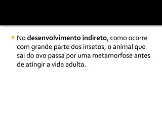 No  desenvolvimento indireto , como ocorre com grande parte dos insetos, o animal que sai do ovo passa por uma metamorfose antes de atingir a vida adulta. 