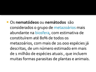 Os  nematódeos  ou  nemátodos   são considerados o grupo de  metazoários  mais abundante na  biosfera , com estimativa de constituírem até 80% de todos os metazoários, com mais de 20.000 espécies já descritas, de um número estimado em mais de 1 milhão de espécies atuais , que incluem muitas formas parasitas de plantas e animais. 