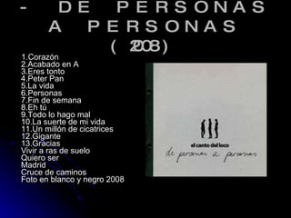 - DE PERSONAS A PERSONAS (2008) 1.Corazón 2.Acabado en A 3.Eres tonto 4.Peter Pan 5.La vida 6.Personas 7.Fin de semana 8.Eh tú 9.Todo lo hago mal 10.La suerte de mi vida 11.Un millón de cicatrices 12.Gigante 13.Gracias Vivir a ras de suelo Quiero ser Madrid Cruce de caminos Foto en blanco y negro 2008 