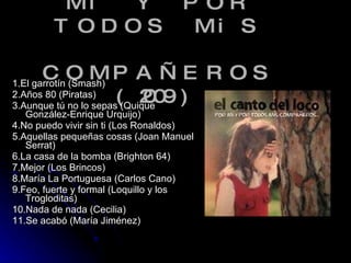 - POR Mi Y POR TODOS MiS   COMPAÑEROS (2009) 1.El garrotín (Smash) 2.Años 80 (Piratas) 3.Aunque tú no lo sepas (Quique González-Enrique Urquijo) 4.No puedo vivir sin ti (Los Ronaldos) 5.Aquellas pequeñas cosas (Joan Manuel Serrat) 6.La casa de la bomba (Brighton 64) 7.Mejor (Los Brincos) 8.María La Portuguesa (Carlos Cano) 9.Feo, fuerte y formal (Loquillo y los Trogloditas) 10.Nada de nada (Cecilia) 11.Se acabó (María Jiménez)  