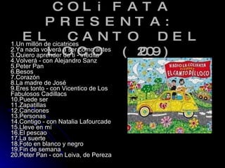 RADiO LA COLiFATA PRESENTA: EL CANTO DEL LOCO (2009) 1.Un millón de cicatrices 2.Ya nada volverá a ser como antes 3.Quiero aprender de ti - inédita 4.Volverá - con Alejandro Sanz 5.Peter Pan 6.Besos 7.Corazón 8.La madre de José 9.Eres tonto - con Vicentico de Los Fabulosos Cadillacs 10.Puede ser 11.Zapatillas 12.Canciones 13.Personas 14.Contigo - con Natalia Lafourcade 15.Lleve en mí 16.El pescao 17.La suerte 18.Foto en blanco y negro 19.Fin de semana 20.Peter Pan - con Leiva, de Pereza  