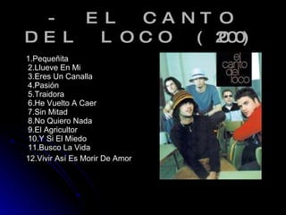 - EL CANTO DEL LOCO (2000) 1.Pequeñita 2.Llueve En Mi 3.Eres Un Canalla 4.Pasión 5.Traidora 6.He Vuelto A Caer 7.Sin Mitad 8.No Quiero Nada 9.El Agricultor 10.Y Si El Miedo 11.Busco La Vida 12.Vivir Así Es Morir De Amor 