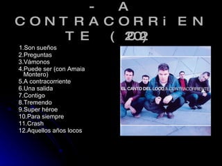 - A CONTRACORRiENTE (2002) 1.Son sueños 2.Preguntas 3.Vámonos 4.Puede ser (con Amaia Montero) 5.A contracorriente 6.Una salida  7.Contigo 8.Tremendo  9.Super héroe 10.Para siempre 11.Crash  12.Aquellos años locos 