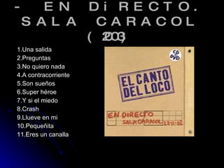 - EN DiRECTO. SALA CARACOL (2003) 1.Una salida 2.Preguntas 3.No quiero nada 4.A contracorriente 5.Son sueños 6.Super héroe  7.Y si el miedo  8.Crash  9.Llueve en mi 10.Pequeñita  11.Eres un canalla  
