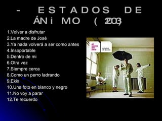 - ESTADOS DE ÁNiMO (2003) 1.Volver a disfrutar 2.La madre de José 3.Ya nada volverá a ser como antes 4.Insoportable 5.Dentro de mi 6.Otra vez 7.Siempre cerca 8.Como un perro ladrando 9.Ekix 10.Una foto en blanco y negro 11.No voy a parar 12.Te recuerdo  