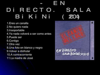- EN DiRECTO. SALA BiKiNi (2004) 1.Eres un canalla 2.No quiero nada 3.Insoportable 4.Ya nada volverá a ser como antes 5.Puede ser 6.Contigo 7.Otra vez 8.Una foto en blanco y negro 9.Volver a disfrutar 10.A contracorriente 11.La madre de José 
