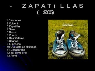 - ZAPATiLLAS (2005) 1.Canciones 2.Volverá 3.Zapatillas 4.Será 5.Besos 6.Vuelve 7.Despiértame  8.Úsanos 9.El pescao 10.Qué caro es el tiempo 11.Desaparece 12.Tal como eres 13.Por tí 