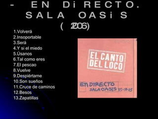 - EN DiRECTO. SALA OASiS (2006) 1.Volverá 2.Insoportable 3.Será 4.Y si el miedo 5.Úsanos 6.Tal como eres 7.El pescao 8.Vuelve 9.Despiértame 10.Son sueños 11.Cruce de caminos 12.Besos 13.Zapatillas  
