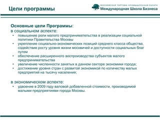 Цели программы


Основные цели Программы:
в социальном аспекте:
 •   повышение роли малого предпринимательства в реализации социальной
     политики Правительства Москвы
 •   укрепление социально-экономических позиций среднего класса общества,
     содействие росту уровня жизни москвичей и доступности социальных благ
     путем
 •   обеспечение расширенного воспроизводства субъектов малого
     предпринимательства
 •   увеличение численности занятых в данном секторе экономики города;
 •   достижение уровня стран с развитой экономикой по количеству малых
     предприятий на тысячу населения;

в экономическом аспекте:
 •   удвоение в 2009 году валовой добавленной стоимости, производимой
     малыми предприятиями города Москвы.
 