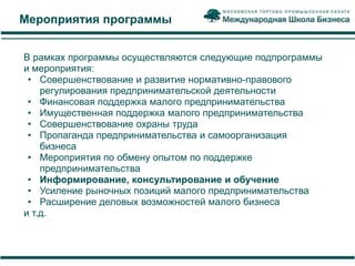 Мероприятия программы


В рамках программы осуществляются следующие подпрограммы
и мероприятия:
 • Совершенствование и развитие нормативно-правового
    регулирования предпринимательской деятельности
 • Финансовая поддержка малого предпринимательства
 • Имущественная поддержка малого предпринимательства
 • Совершенствование охраны труда
 • Пропаганда предпринимательства и самоорганизация
    бизнеса
 • Мероприятия по обмену опытом по поддержке
    предпринимательства
 • Информирование, консультирование и обучение
 • Усиление рыночных позиций малого предпринимательства
 • Расширение деловых возможностей малого бизнеса
и т.д.
 