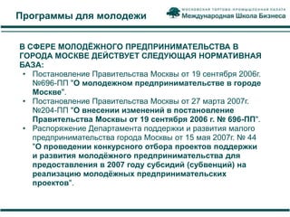 Программы для молодежи


В СФЕРЕ МОЛОДЁЖНОГО ПРЕДПРИНИМАТЕЛЬСТВА В
ГОРОДА МОСКВЕ ДЕЙСТВУЕТ СЛЕДУЮЩАЯ НОРМАТИВНАЯ
БАЗА:
 • Постановление Правительства Москвы от 19 сентября 2006г.
   №696-ПП "О молодежном предпринимательстве в городе
   Москве".
 • Постановление Правительства Москвы от 27 марта 2007г.
   №204-ПП "О внесении изменений в постановление
   Правительства Москвы от 19 сентября 2006 г. № 696-ПП".
 • Распоряжение Департамента поддержки и развития малого
   предпринимательства города Москвы от 15 мая 2007г. № 44
   "О проведении конкурсного отбора проектов поддержки
   и развития молодѐжного предпринимательства для
   предоставления в 2007 году субсидий (субвенций) на
   реализацию молодѐжных предпринимательских
   проектов".
 