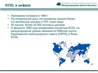 ECDL в цифрах


 • Программа основана в 1984 г
 • На сегодняшний день тестирование прошли более
   4,5 миллионов человек в 70% стран мира
 • 35 языков, более 20 000 тестовых центров
 • С февраля 1996 года внедрением концепции ECDL на
   международном уровне занимается Рабочая группа
   Европейского компьютерного совета (CEPIS) и Фонд
   ECDL.
 