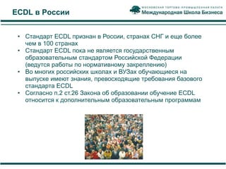 ECDL в России


 • Стандарт ECDL признан в России, странах СНГ и еще более
   чем в 100 странах
 • Стандарт ECDL пока не является государственным
   образовательным стандартом Российской Федерации
   (ведутся работы по нормативному закреплению)
 • Во многих российских школах и ВУЗах обучающиеся на
   выпуске имеют знания, превосходящие требования базового
   стандарта ECDL
 • Согласно п.2 ст.26 Закона об образовании обучение ECDL
   относится к дополнительным образовательным программам
 