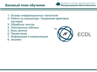 Базовый план обучения


 1. Основы информационных технологий
 2. Работа на компьютере. Управление файловой
    системой
 3. Обработка текстов
 4. Электронные таблицы
 5. Базы данных
 6. Презентации
 7. Информация и коммуникация
 8. Экзамен
 