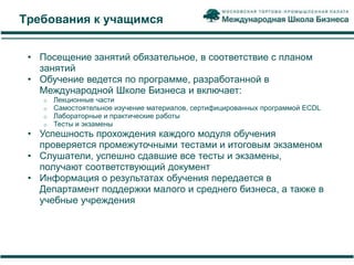 Требования к учащимся


 • Посещение занятий обязательное, в соответствие с планом
   занятий
 • Обучение ведется по программе, разработанной в
   Международной Школе Бизнеса и включает:
    o   Лекционные части
    o   Самостоятельное изучение материалов, сертифицированных программой ECDL
    o   Лабораторные и практические работы
    o   Тесты и экзамены
 • Успешность прохождения каждого модуля обучения
   проверяется промежуточными тестами и итоговым экзаменом
 • Слушатели, успешно сдавшие все тесты и экзамены,
   получают соответствующий документ
 • Информация о результатах обучения передается в
   Департамент поддержки малого и среднего бизнеса, а также в
   учебные учреждения
 