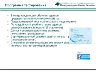 Программа тестирования


 • В конце каждого дня обучения сдается
   предварительный (промежуточный) тест
 • Предварительный тест можно сдавать неоднократно
 • По каждой части учебного плана сдается
   сертификационный экзамен (7 экзаменов)
 • Допуск к сертификационному экзамену
   по указанию преподавателя
 • Сертификационный экзамен сдается только 1 раз
   (пересдача платная)
 • Слушатели, успешно сдавшие все тесты и экзамены,
   получают соответствующий документ
 
