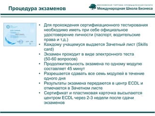Процедура экзаменов


          • Для прохождения сертификационного тестирования
            необходимо иметь при себе официальное
            удостоверение личности (паспорт, водительские
            права и т.д.)
          • Каждому учащемуся выдается Зачетный лист (Skills
            card)
          • Экзамен проходит в виде электронного теста
            (50-60 вопросов)
          • Продолжительность экзамена по одному модулю
            составляет 45 минут
          • Разрешается сдавать все семь модулей в течение
            одного дня
          • Результаты экзамена передаются в центр ECDL и
            отмечается в Зачетном листе
          • Сертификат и пластиковая карточка высылаются
            центром ECDL через 2-3 недели после сдачи
            экзаменов
 