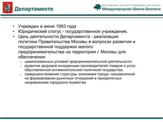 О Департаменте


 • Учрежден в июне 1993 года
 • Юридический статус - государственное учреждение.
 • Цель деятельности Департамента - реализация
   политики Правительства Москвы в вопросах развития и
   государственной поддержки малого
   предпринимательства на территории г. Москвы для
   обеспечения:
    o цивилизованных условий предпринимательской деятельности;
    o развития здоровой конкуренции производителей товаров и услуг,
      обусловленной антимонопольной политикой государства;
    o совершенствования структуры экономики города, направленной
      на формирование рыночных отношений в приоритетных
      направлениях городского хозяйства
 