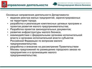 Направления деятельности


Основные направления деятельности Департамента:
 • ведение реестра малых предприятий, зарегистрированных
   на территории города;
 • разработка и реализация комплексных целевых программ и
   проектов развития малого предпринимательства;
 • Разработка проектов законодательных документов;
 • развитие инфраструктуры малого бизнеса,
 • взаимодействие с федеральными органами исполнительной
   власти и органами исполнительной власти субъектов
   Российской Федерации по вопросам малого
   предпринимательства;
 • разработка и внесение на рассмотрение Правительством
   Москвы предложений по размещению городского заказа на
   предприятиях и в организациях малого
   предпринимательства;
 