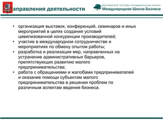 Направления деятельности


 • организация выставок, конференций, семинаров и иных
   мероприятий в целях создания условий
   цивилизованной конкуренции производителей;
 • участие в международном сотрудничестве и
   мероприятиях по обмену опытом работы;
 • разработка и реализация мер, направленных на
   устранение административных барьеров,
   препятствующих развитию малого
   предпринимательства;
 • работа с обращениями и жалобами предпринимателей
   и оказание помощи субъектам малого
   предпринимательства в решении проблем по
   различным аспектам ведения бизнеса.
 
