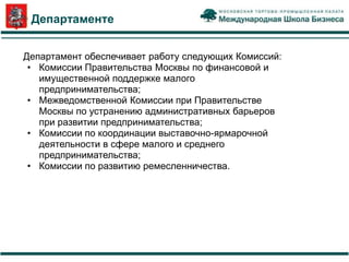 О Департаменте


Департамент обеспечивает работу следующих Комиссий:
 • Комиссии Правительства Москвы по финансовой и
   имущественной поддержке малого
   предпринимательства;
 • Межведомственной Комиссии при Правительстве
   Москвы по устранению административных барьеров
   при развитии предпринимательства;
 • Комиссии по координации выставочно-ярмарочной
   деятельности в сфере малого и среднего
   предпринимательства;
 • Комиссии по развитию ремесленничества.
 