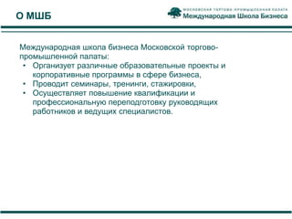 О МШБ


Международная школа бизнеса Московской торгово-
промышленной палаты:
 • Организует различные образовательные проекты и
   корпоративные программы в сфере бизнеса,
 • Проводит семинары, тренинги, стажировки,
 • Осуществляет повышение квалификации и
   профессиональную переподготовку руководящих
   работников и ведущих специалистов.
 