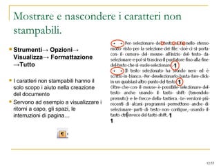 Mostrare e nascondere i caratteri non
stampabili.
 Strumenti→ Opzioni→
Visualizza→ Formattazione
→Tutto
 I caratteri non stampabili hanno il
solo scopo i aiuto nella creazione
del documento
 Servono ad esempio a visualizzare i
ritorni a capo, gli spazi, le
interruzioni di pagina…
12/53
 