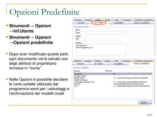 Opzioni Predefinite
 Strumenti→ Opzioni
→Inf.Utente
 Strumenti→ Opzioni
→Opzioni predefinite
 Dopo aver modificato queste parti,
ogni documento verrà salvato con
degli attributi di proprietario
immessi in “nome”
 Nelle Opzioni è possibile decidere
le varie cartelle utilizzate dal
programma word per i salvataggi e
l’archiviazione dei modelli creati
13/53
 