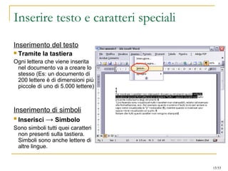 Inserire testo e caratteri speciali
Inserimento del testo
 Tramite la tastiera
Ogni lettera che viene inserita
nel documento va a creare lo
stesso (Es: un documento di
200 lettere è di dimensioni più
piccole di uno di 5.000 lettere)
Inserimento di simboli
 Inserisci → Simbolo
Sono simboli tutti quei caratteri
non presenti sulla tastiera.
Simboli sono anche lettere di
altre lingue.
15/53
 