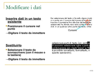 Modificare i dati
Inserire dati in un testo
esistente
 Posizionare il cursore nel
punto
→Digitare il testo da immettere
Sostituirlo
 Selezionare il testo da
sovrascrivere (con il mouse o
la tastiera)
→Digitare il testo da immettere
Cursore
17/53
 