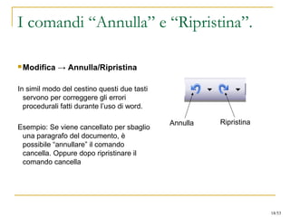 I comandi “Annulla” e “Ripristina”.
 Modifica → Annulla/Ripristina
In simil modo del cestino questi due tasti
servono per correggere gli errori
procedurali fatti durante l’uso di word.
Esempio: Se viene cancellato per sbaglio
una paragrafo del documento, è
possibile “annullare” il comando
cancella. Oppure dopo ripristinare il
comando cancella
Annulla Ripristina
18/53
 