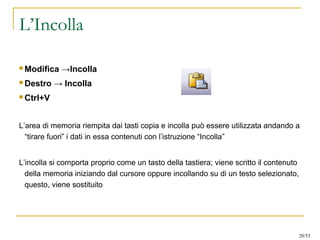 L’Incolla
 Modifica →Incolla
 Destro → Incolla
 Ctrl+V
L’area di memoria riempita dai tasti copia e incolla può essere utilizzata andando a
“tirare fuori” i dati in essa contenuti con l’istruzione “Incolla”
L’incolla si comporta proprio come un tasto della tastiera; viene scritto il contenuto
della memoria iniziando dal cursore oppure incollando su di un testo selezionato,
questo, viene sostituito
20/53
 