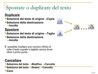 Spostare o duplicare del testo
Duplicare
 Selezione del testo di origine→Copia
 Selezione della destinazione
→Incolla
Spostare
 Selezione del testo di origine→Taglia
 Selezione della destinazione
→Incolla
E’ possibile incollare una numero infinito di
volte il testo copiato e tagliato senza dover
rifare il primo punto
Cancellare
 Seleziona del testo →Modifica →Cancella
 Seleziona del testo →Destro →Cancella
 Canc 21/53
 