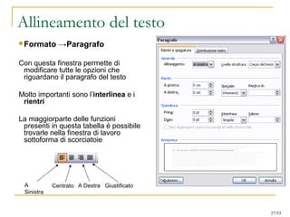 Allineamento del testo
 Formato →Paragrafo
Con questa finestra permette di
modificare tutte le opzioni che
riguardano il paragrafo del testo
Molto importanti sono l’interlinea e i
rientri
La maggiorparte delle funzioni
presenti in questa tabella è possibile
trovarle nella finestra di lavoro
sottoforma di scorciatoie
A
Sinistra
Centrato GiustificatoA Destra
27/53
 
