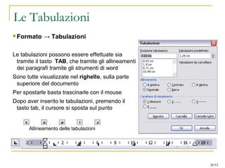 Le Tabulazioni
 Formato → Tabulazioni
Le tabulazioni possono essere effettuate sia
tramite il tasto TAB, che tramite gli allineamenti
dei paragrafi tramite gli strumenti di word
Sono tutte visualizzate nel righello, sulla parte
superiore del documento
Per spostarle basta trascinarle con il mouse
Dopo aver inserito le tabulazioni, premendo il
tasto tab, il cursore si sposta sul punto
Allineamento delle tabulazioni
28/53
 