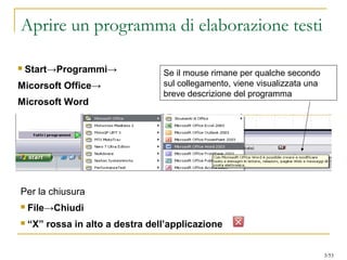 Aprire un programma di elaborazione testi
 Start→Programmi→
Micorsoft Office→
Microsoft Word
Se il mouse rimane per qualche secondo
sul collegamento, viene visualizzata una
breve descrizione del programma
Per la chiusura
 File→Chiudi
 “X” rossa in alto a destra dell’applicazione
3/53
 